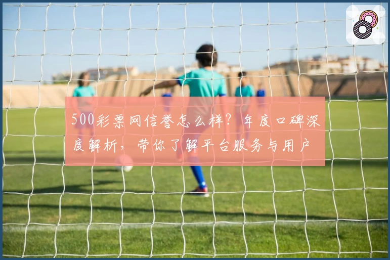 500彩票网信誉怎么样？年度口碑深度解析，带你了解平台服务与用户体验