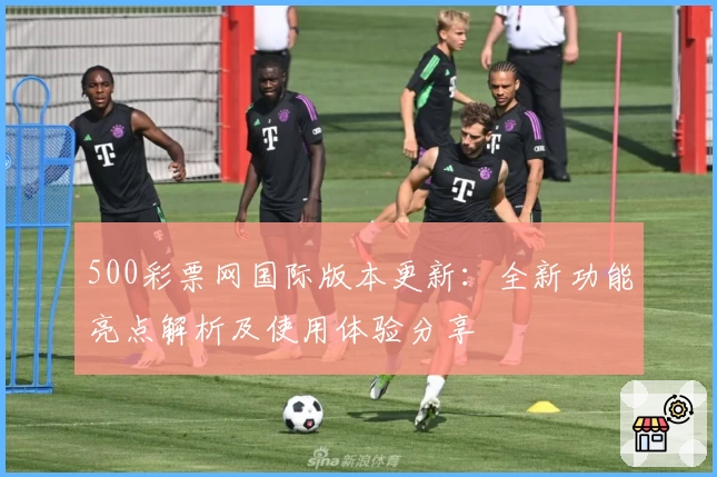 500彩票网国际版本更新:全新功能亮点解析及使用体验分享