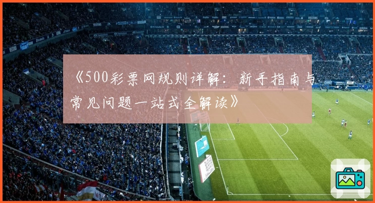 《500彩票网规则详解：新手指南与常见问题一站式全解读》