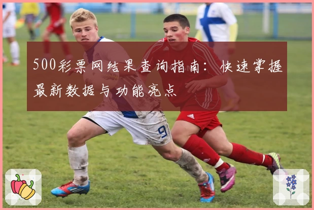 500彩票网结果查询指南:快速掌握最新数据与功能亮点