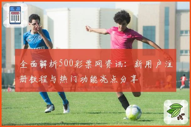 全面解析500彩票网资讯:新用户注册教程与热门功能亮点分享