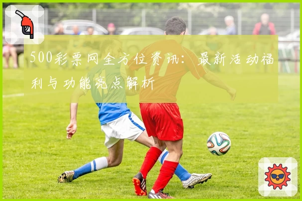 500彩票网全方位资讯：最新活动福利与功能亮点解析