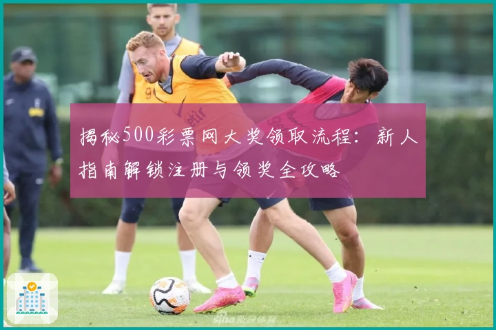 揭秘500彩票网大奖领取流程：新人指南解锁注册与领奖全攻略
