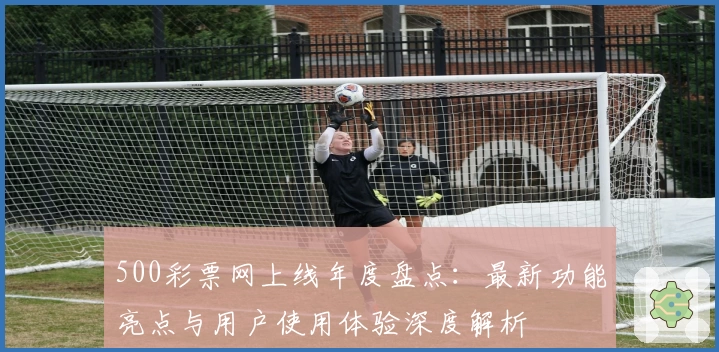 500彩票网上线年度盘点：最新功能亮点与用户使用体验深度解析