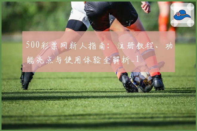 500彩票网新人指南：注册教程、功能亮点与使用体验全解析_1