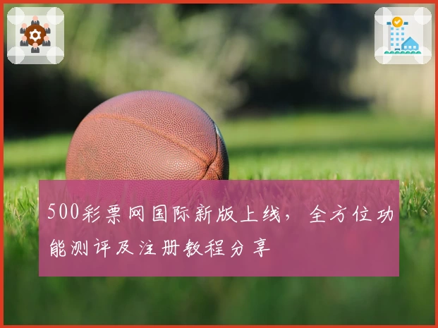 500彩票网国际新版上线，全方位功能测评及注册教程分享