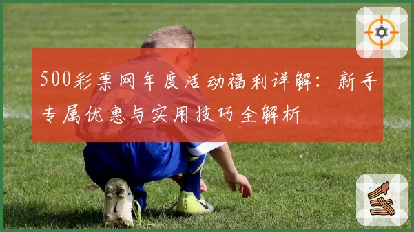 500彩票网年度活动福利详解：新手专属优惠与实用技巧全解析