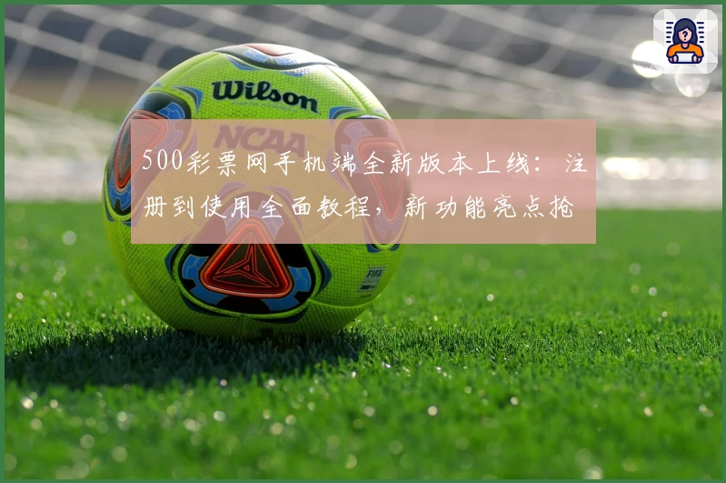 500彩票网手机端全新版本上线：注册到使用全面教程，新功能亮点抢先看