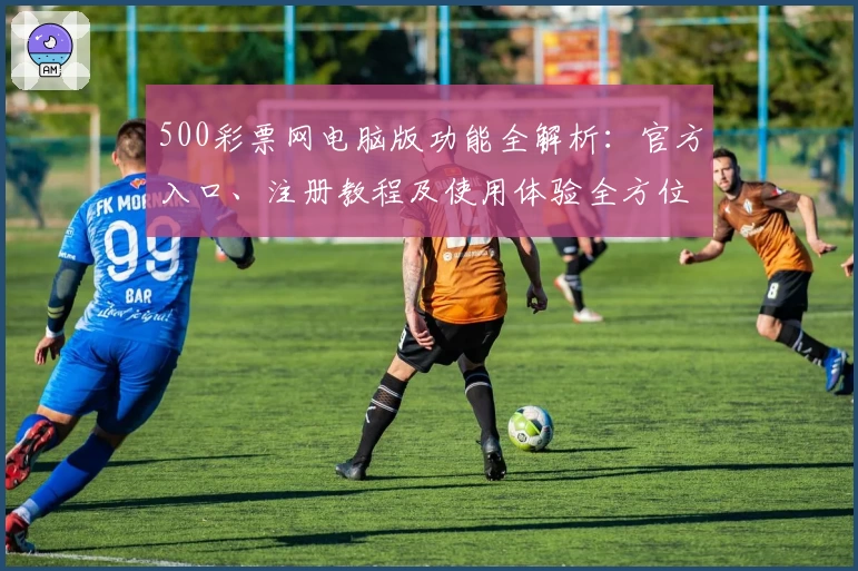 500彩票网电脑版功能全解析：官方入口、注册教程及使用体验全方位测评