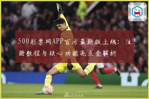 500彩票网APP官方最新版上线：注册教程与核心功能亮点全解析