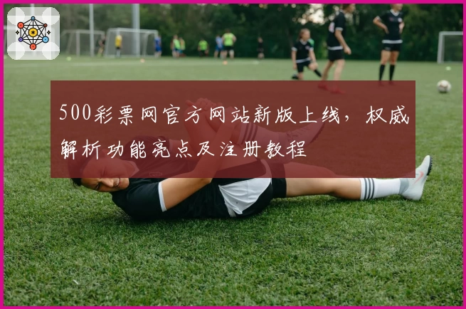 500彩票网官方网站新版上线，权威解析功能亮点及注册教程
