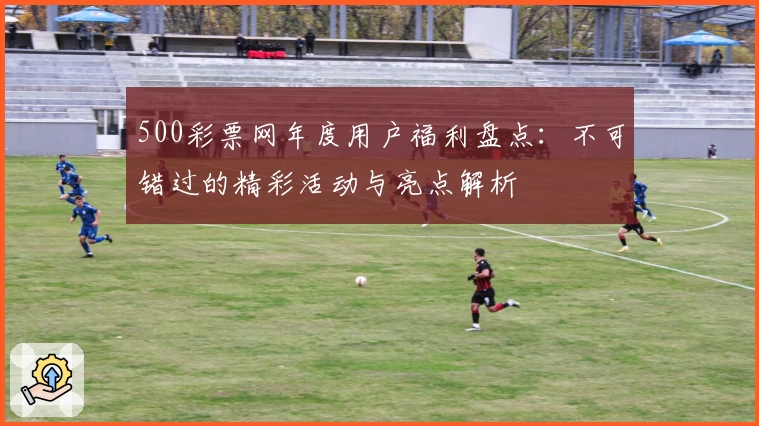 500彩票网年度用户福利盘点：不可错过的精彩活动与亮点解析