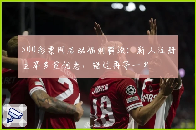 500彩票网活动福利解读：新人注册立享多重优惠，错过再等一年