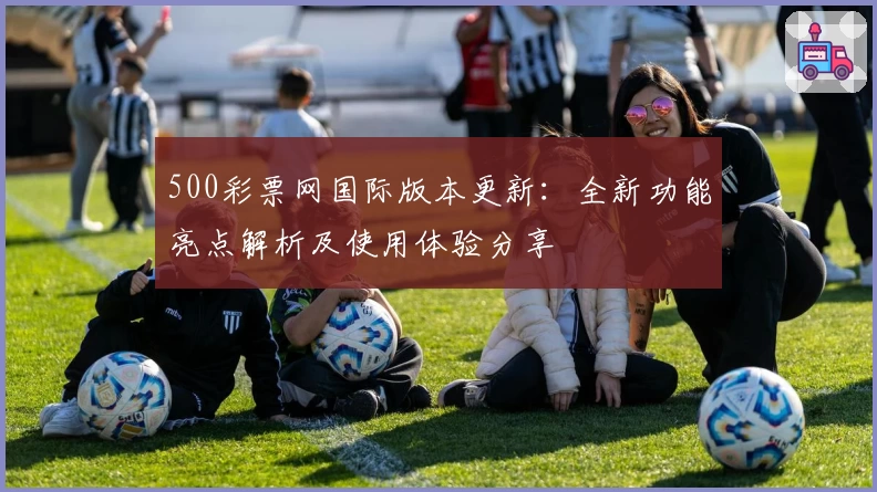 500彩票网国际版本更新：全新功能亮点解析及使用体验分享