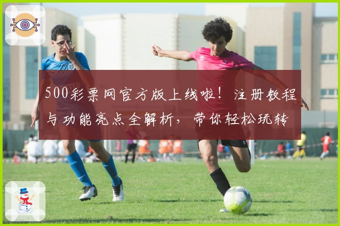 500彩票网官方版上线啦！注册教程与功能亮点全解析，带你轻松玩转全新体验
