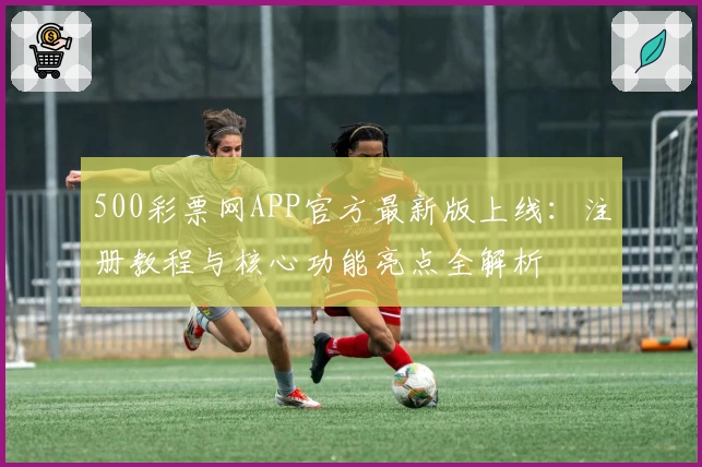 500彩票网APP官方最新版上线:注册教程与核心功能亮点全解析