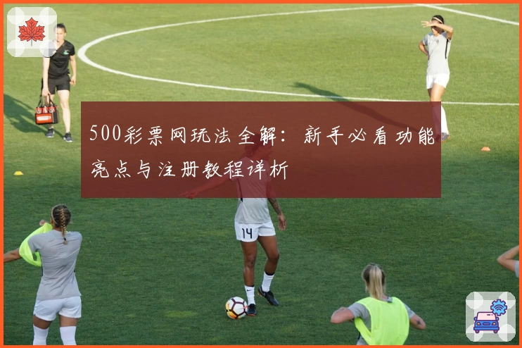 500彩票网玩法全解：新手必看功能亮点与注册教程详析