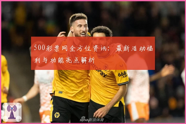 500彩票网全方位资讯：最新活动福利与功能亮点解析
