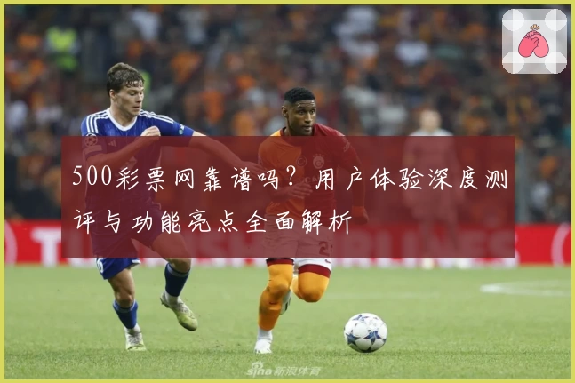 500彩票网靠谱吗？用户体验深度测评与功能亮点全面解析