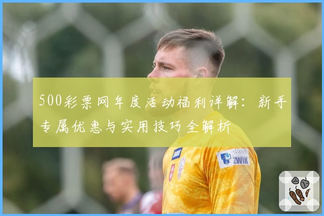 500彩票网年度活动福利详解:新手专属优惠与实用技巧全解析