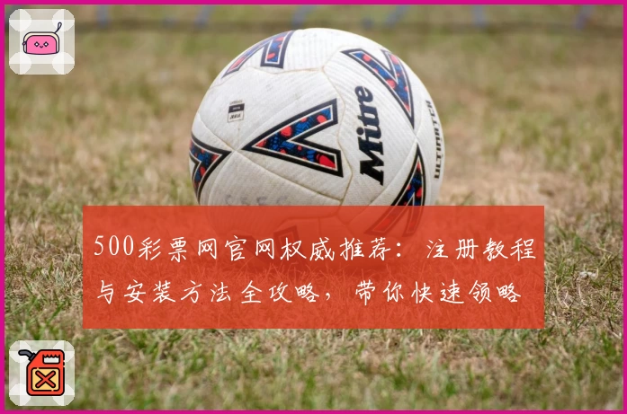 500彩票网官网权威推荐：注册教程与安装方法全攻略，带你快速领略核心功能亮点