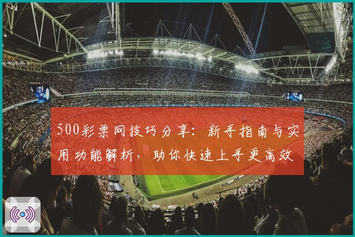 500彩票网技巧分享：新手指南与实用功能解析，助你快速上手更高效