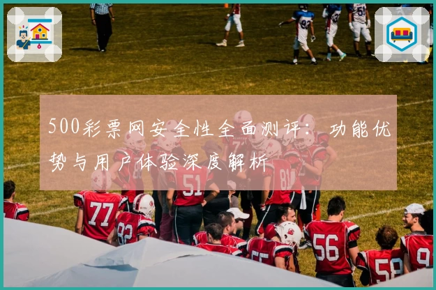 500彩票网安全性全面测评：功能优势与用户体验深度解析
